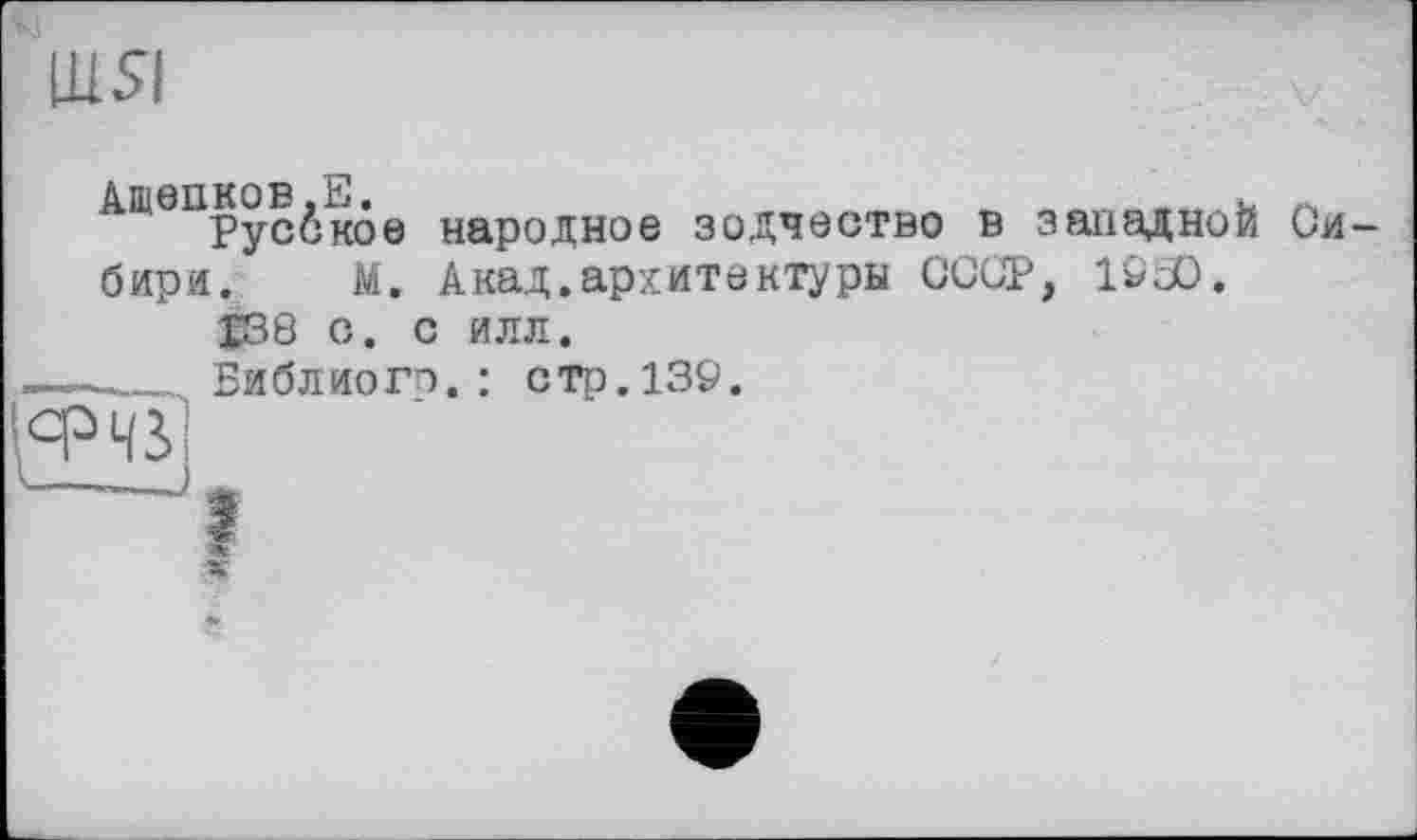 ﻿ЩЯ
Ашепков.Е.	u
Русское народное зодчество в западной Сибири. М. Акад.архитектуры СССР, 1Ö3D.
£38 С. С ИЛЛ.
-----Библиого. : стр. 139.
1срЧЗ>
1